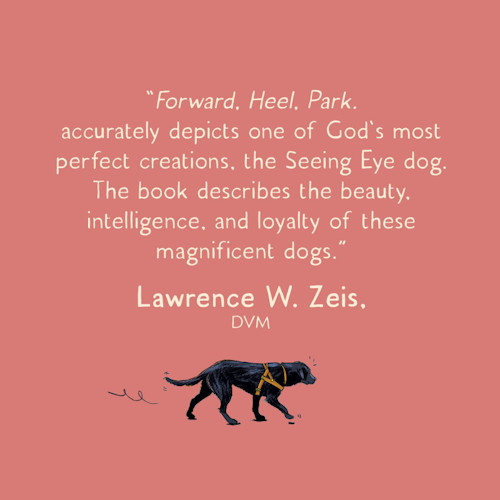"Forward. Heel. Park. accurately depicts one of God's most perfect creations, the Seeing Eye dog. The book describes the beauty, intelligence, and loyalty of these magnificent dogs." Lawrence W. Zeis, DVM