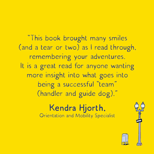 “This book brought many smiles (and a tear or two) as I read through, remembering your adventures. It is a great read for anyone wanting more insight into what goes into being a successful ‘team’ (handler and guide dog).” Kendra Hjorth, Orientation and Mobility Specialist