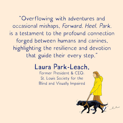 “Overflowing with adventures and occasion mishaps, Forward. Heel. Park. Is a testament to the profound connection forged between humans and canines, highlighting the resilience and devotion that guide their every step.” Laura Park-Leach, Former President & CEO St Louis Society for the Blind and Visually Impaired.